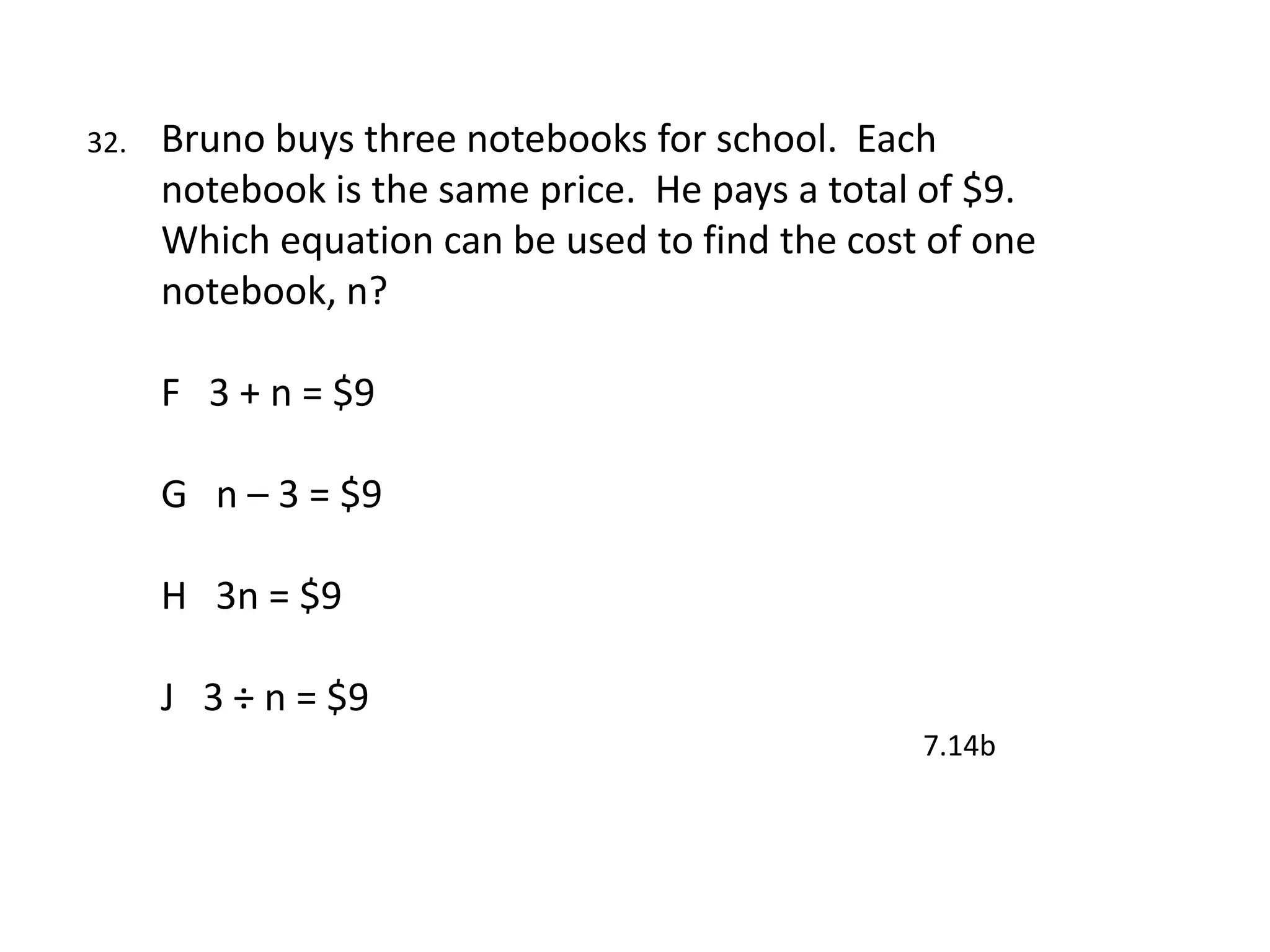 32.   Bruno buys three notebooks for school. Each
      notebook is the same price. He pays a total of $9.
      Which equation can be used to find the cost of one
      notebook, n?

      F 3 + n = $9

      G n – 3 = $9

      H 3n = $9

      J 3 ÷ n = $9
                                                 7.14b
 