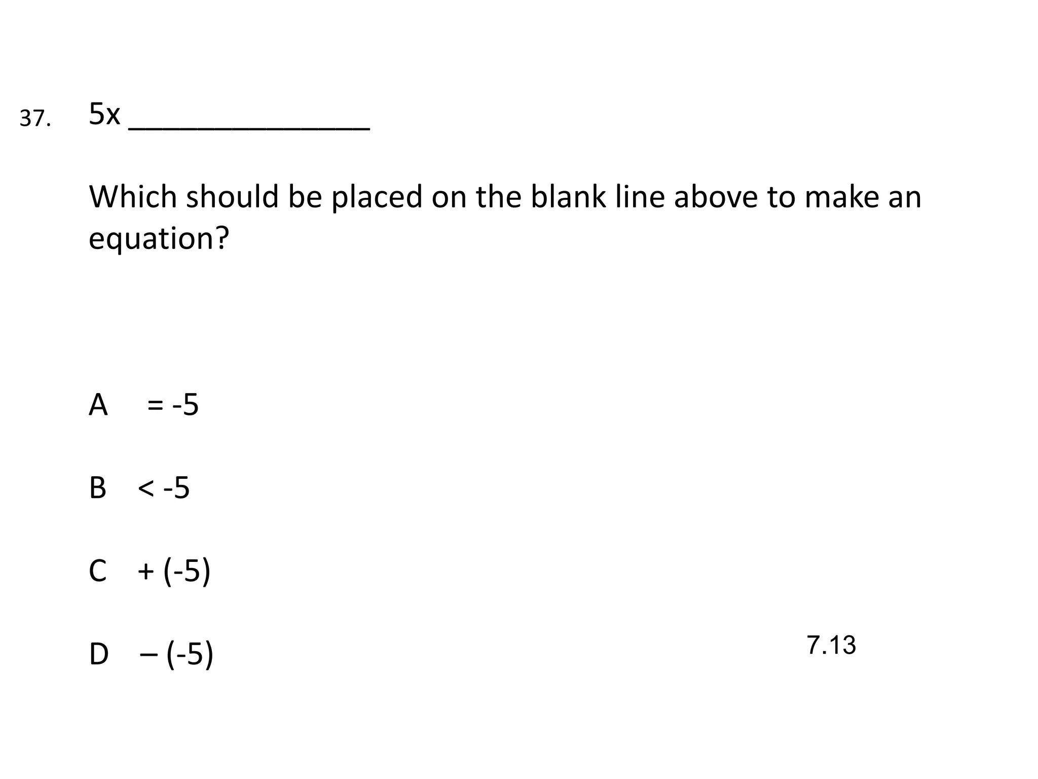 37.   5x ______________

      Which should be placed on the blank line above to make an
      equation?



      A   = -5

      B < -5

      C + (-5)

      D – (-5)                                         7.13
 