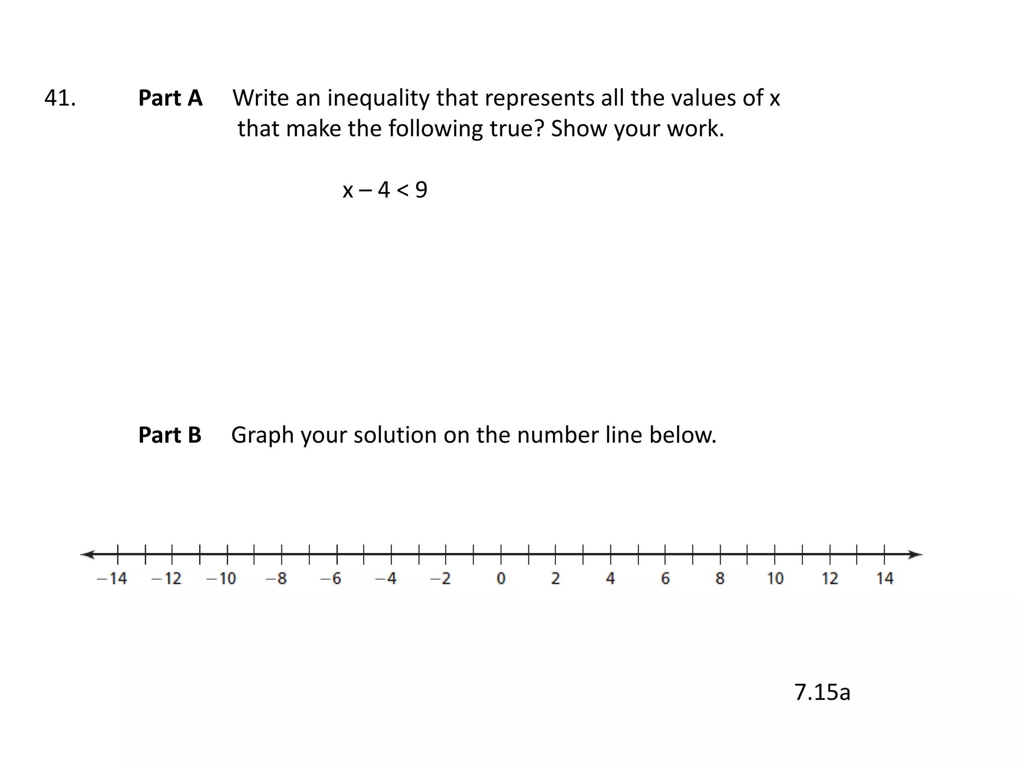 41.   Part A   Write an inequality that represents all the values of x
               that make the following true? Show your work.

                          x–4<9




      Part B   Graph your solution on the number line below.




                                                                         7.15a
 