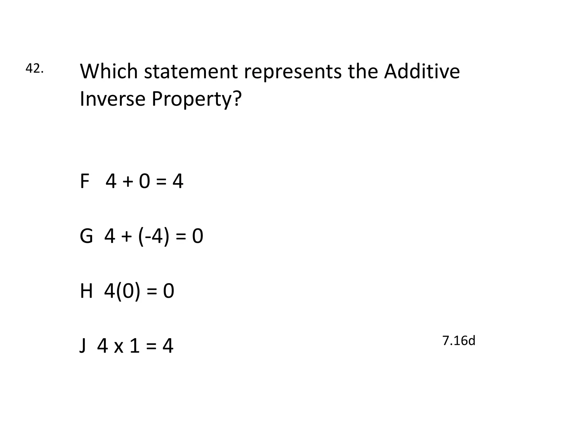 42.   Which statement represents the Additive
      Inverse Property?


      F 4+0=4

      G 4 + (-4) = 0

      H 4(0) = 0

                                           7.16d
      J 4x1=4
 