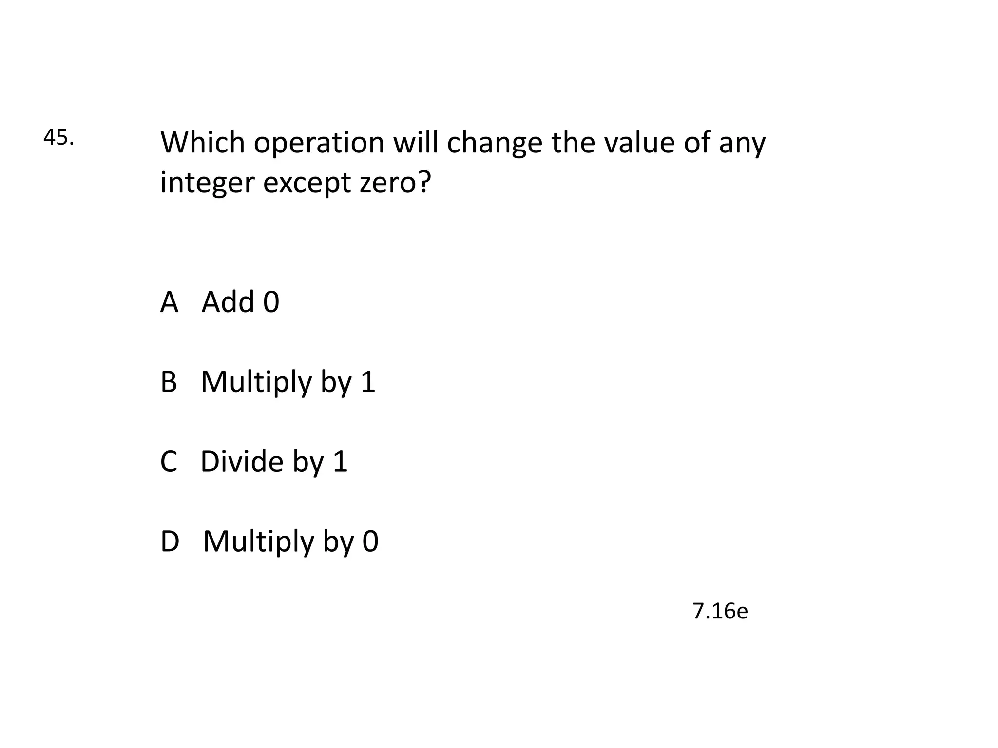 45.   Which operation will change the value of any
      integer except zero?


      A Add 0

      B Multiply by 1

      C Divide by 1

      D Multiply by 0

                                            7.16e
 