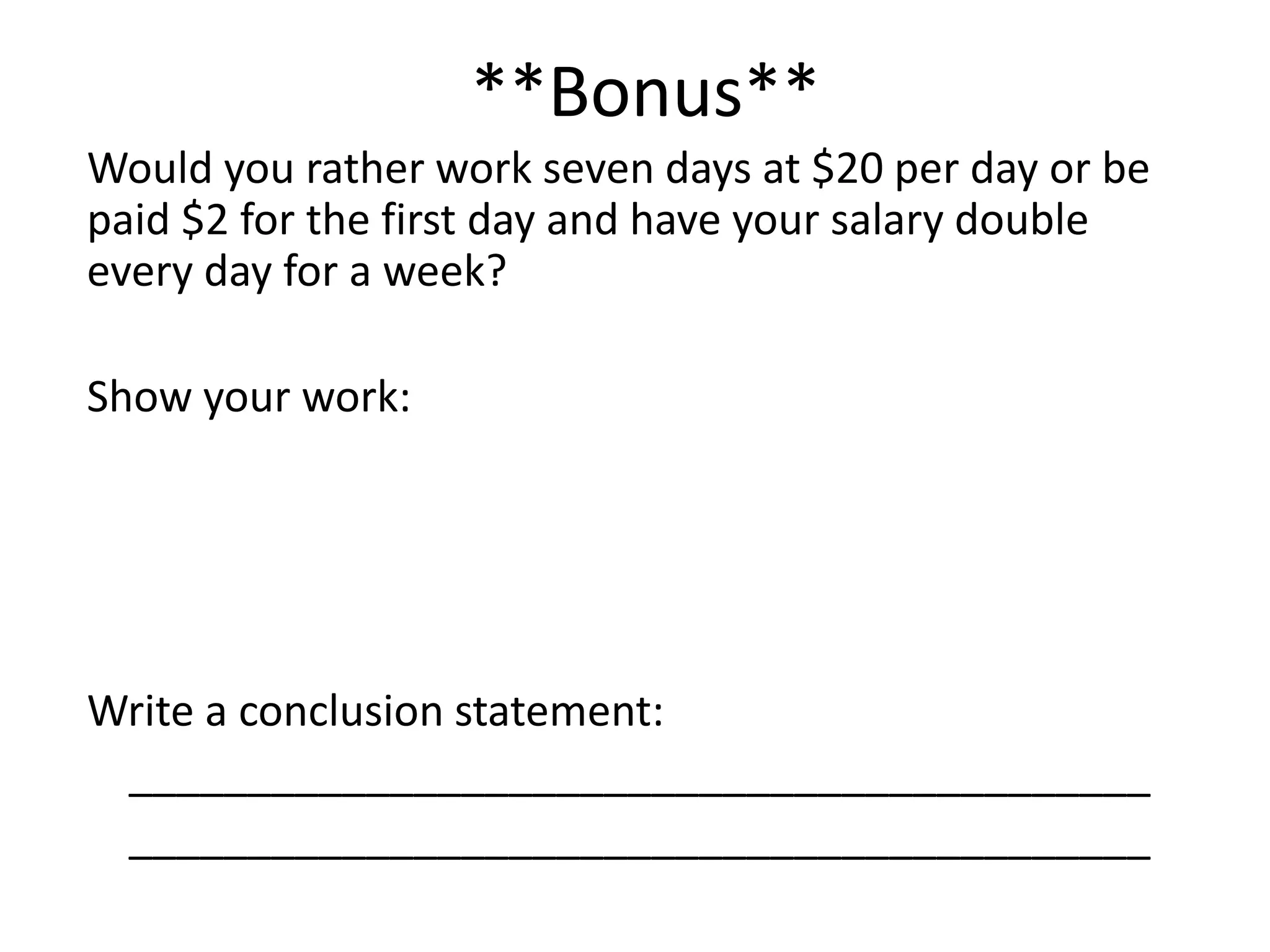 **Bonus**
Would you rather work seven days at $20 per day or be
paid $2 for the first day and have your salary double
every day for a week?

Show your work:




Write a conclusion statement:
 ___________________________________________
 ___________________________________________
 