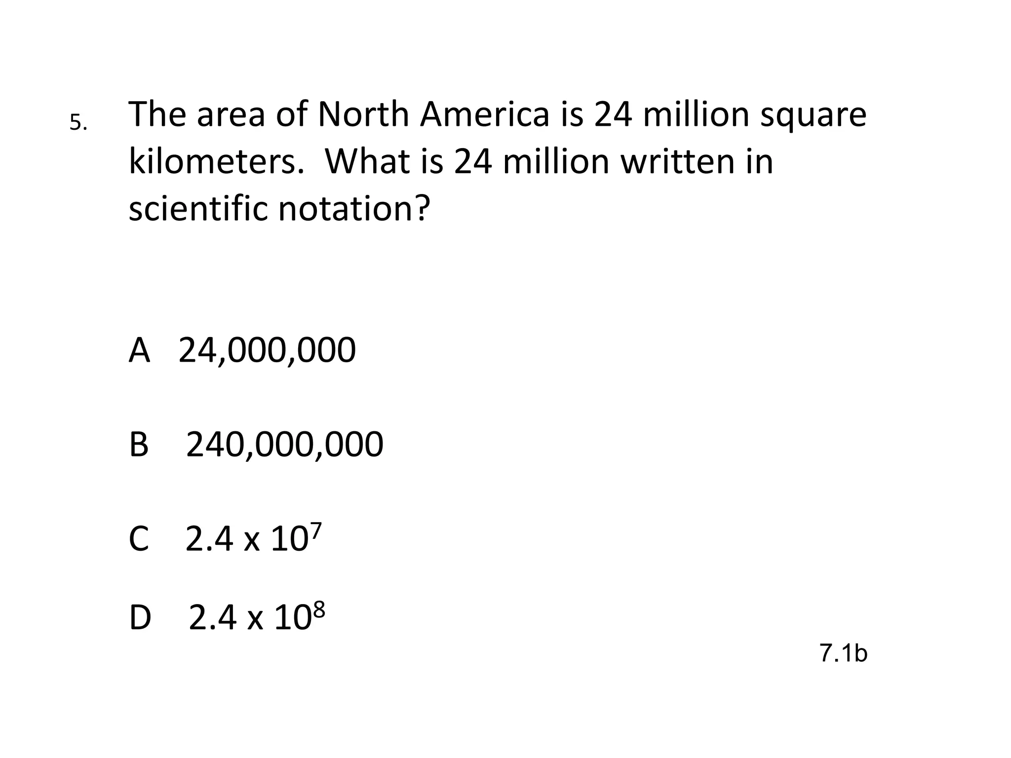 5.   The area of North America is 24 million square
     kilometers. What is 24 million written in
     scientific notation?


     A 24,000,000

     B 240,000,000

     C 2.4 x 107

     D 2.4 x 108
                                               7.1b
 