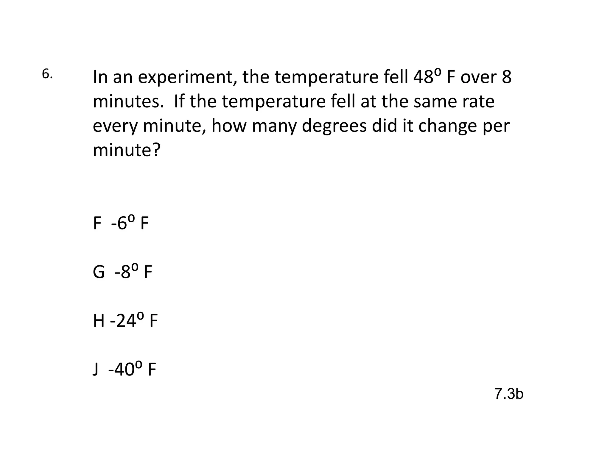 6.   In an experiment, the temperature fell 48⁰ F over 8
     minutes. If the temperature fell at the same rate
     every minute, how many degrees did it change per
     minute?


     F -6⁰ F

     G -8⁰ F

     H -24⁰ F

     J -40⁰ F
                                                     7.3b
 