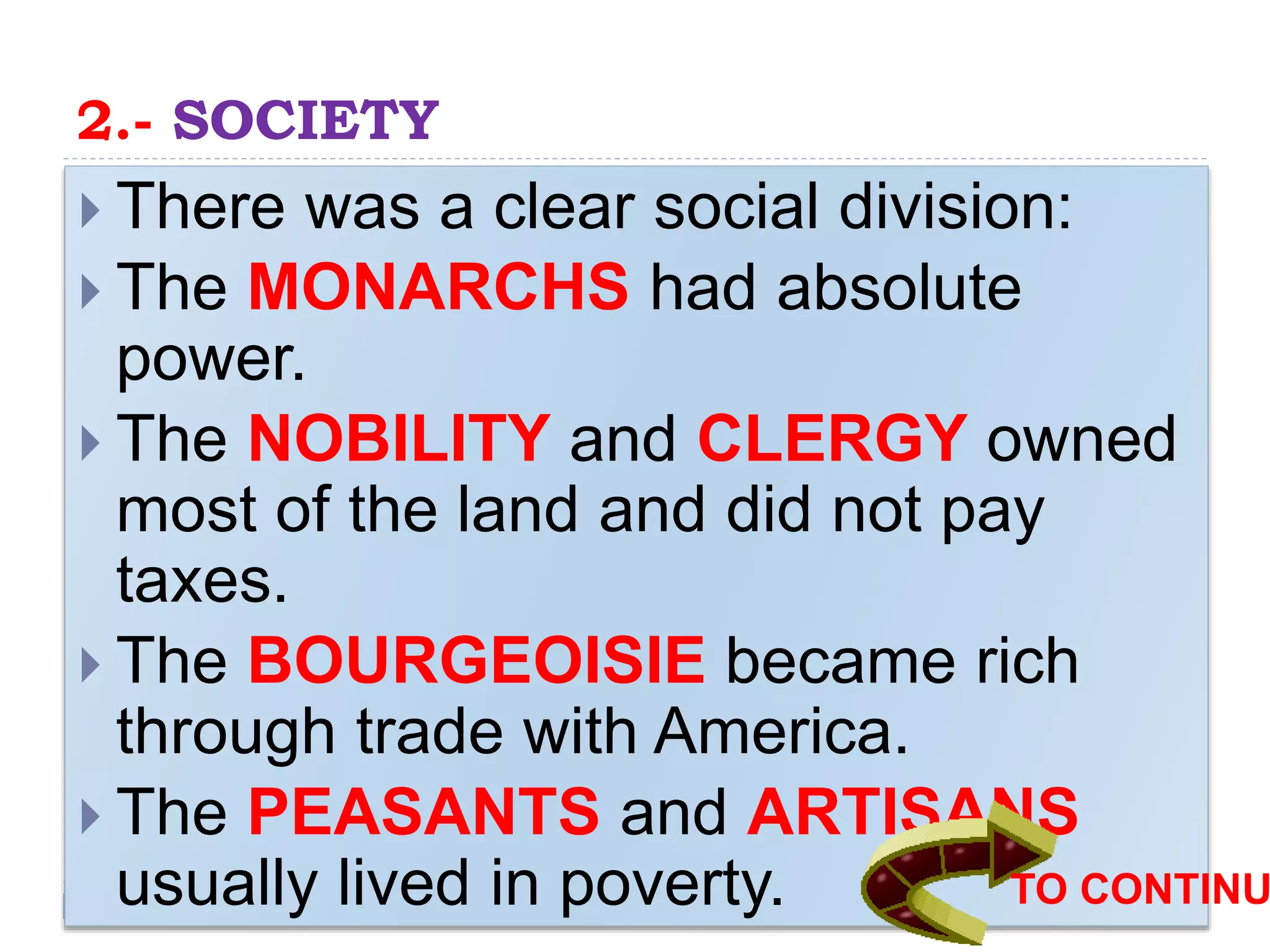 2.- SOCIETY
 There was a clear social division:
 The MONARCHS had absolute
power.
 The NOBILITY and CLERGY owned
most of the land and did not pay
taxes.
 The BOURGEOISIE became rich
through trade with America.
 The PEASANTS and ARTISANS
usually lived in poverty. TO CONTINU
 