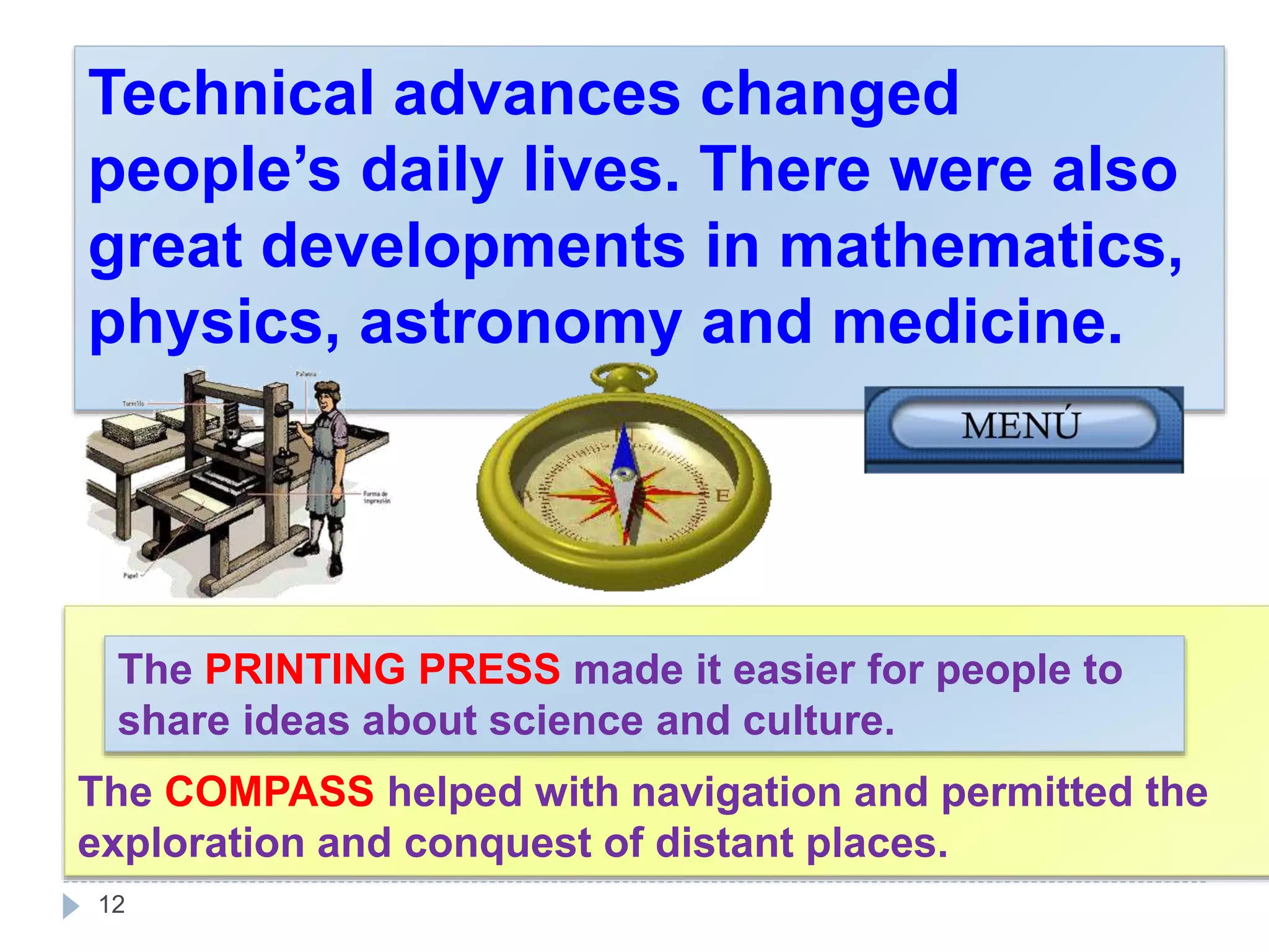 The COMPASS helped with navigation and permitted the
exploration and conquest of distant places.
12
Technical advances changed
people’s daily lives. There were also
great developments in mathematics,
physics, astronomy and medicine.
The PRINTING PRESS made it easier for people to
share ideas about science and culture.
 