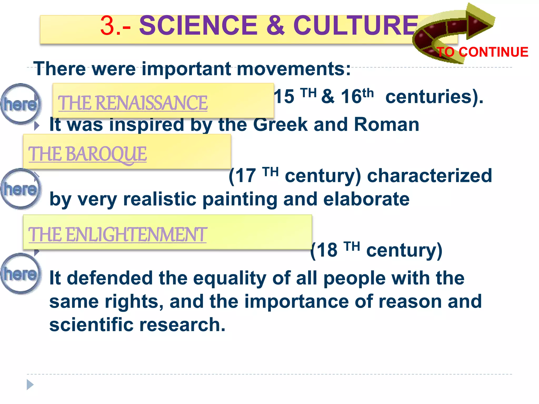 3.- SCIENCE & CULTURE.
There were important movements:
 (15 TH & 16th centuries).
 It was inspired by the Greek and Roman
Cultures.
 (17 TH century) characterized
by very realistic painting and elaborate
architecture.
 (18 TH century)
It defended the equality of all people with the
same rights, and the importance of reason and
scientific research.
THE RENAISSANCE
THE BAROQUE
THE ENLIGHTENMENT
TO CONTINUE
 