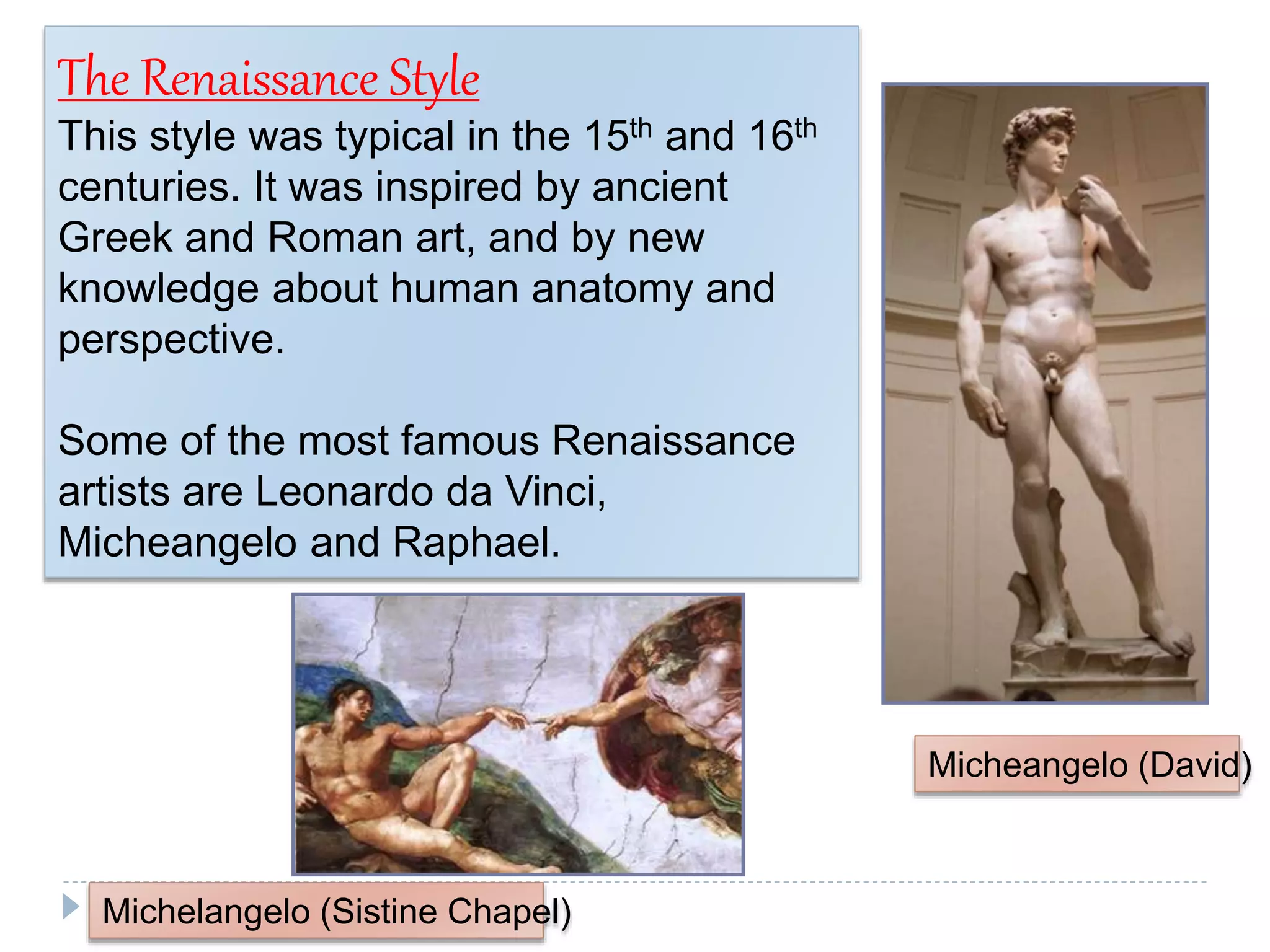 14
The Renaissance Style
This style was typical in the 15th and 16th
centuries. It was inspired by ancient
Greek and Roman art, and by new
knowledge about human anatomy and
perspective.
Some of the most famous Renaissance
artists are Leonardo da Vinci,
Micheangelo and Raphael.
Michelangelo (Sistine Chapel)
Micheangelo (David)
 