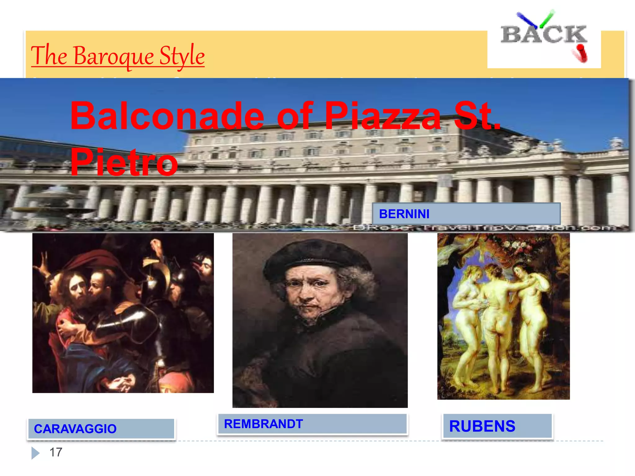 17
The Baroque Style
It used lots of curved lines, decoration and dramatic
effects, such as contrasts between light and dark
areas.
Some of the most famous baroque artists are Bernini,
Rembrandt, Rubens and Caravaggio.
CARAVAGGIO REMBRANDT
The Taking of Christ Rembrandt´s Portrait
RUBENS
Three Graces
Balconade of Piazza St.
Pietro
BERNINI
 