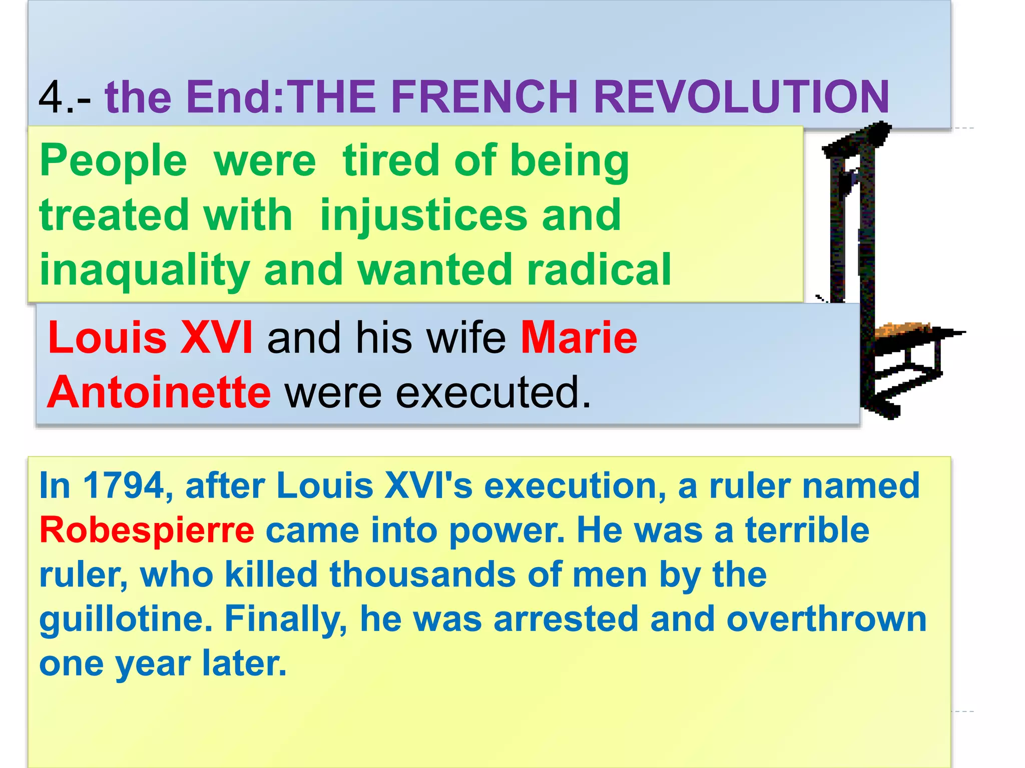 4.- the End:THE FRENCH REVOLUTION
In 1794, after Louis XVI's execution, a ruler named
Robespierre came into power. He was a terrible
ruler, who killed thousands of men by the
guillotine. Finally, he was arrested and overthrown
one year later.
People were tired of being
treated with injustices and
inaquality and wanted radical
changes right away.Louis XVI and his wife Marie
Antoinette were executed.
 
