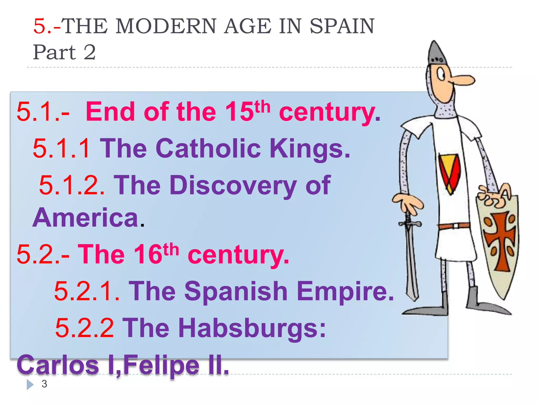 5.-THE MODERN AGE IN SPAIN
Part 2
3
5.1.- End of the 15th century.
5.1.1 The Catholic Kings.
5.1.2. The Discovery of
America.
5.2.- The 16th century.
5.2.1. The Spanish Empire.
5.2.2 The Habsburgs:
Carlos I,Felipe II.
 