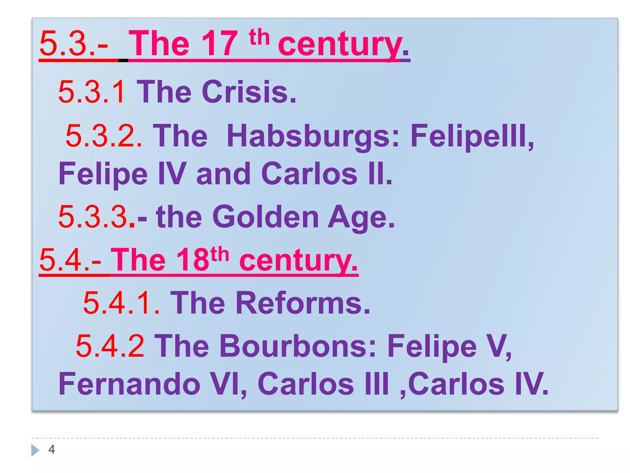 4
5.3.- The 17 th century.
5.3.1 The Crisis.
5.3.2. The Habsburgs: FelipeIII,
Felipe IV and Carlos II.
5.3.3.- the Golden Age.
5.4.- The 18th century.
5.4.1. The Reforms.
5.4.2 The Bourbons: Felipe V,
Fernando VI, Carlos III ,Carlos IV.
 