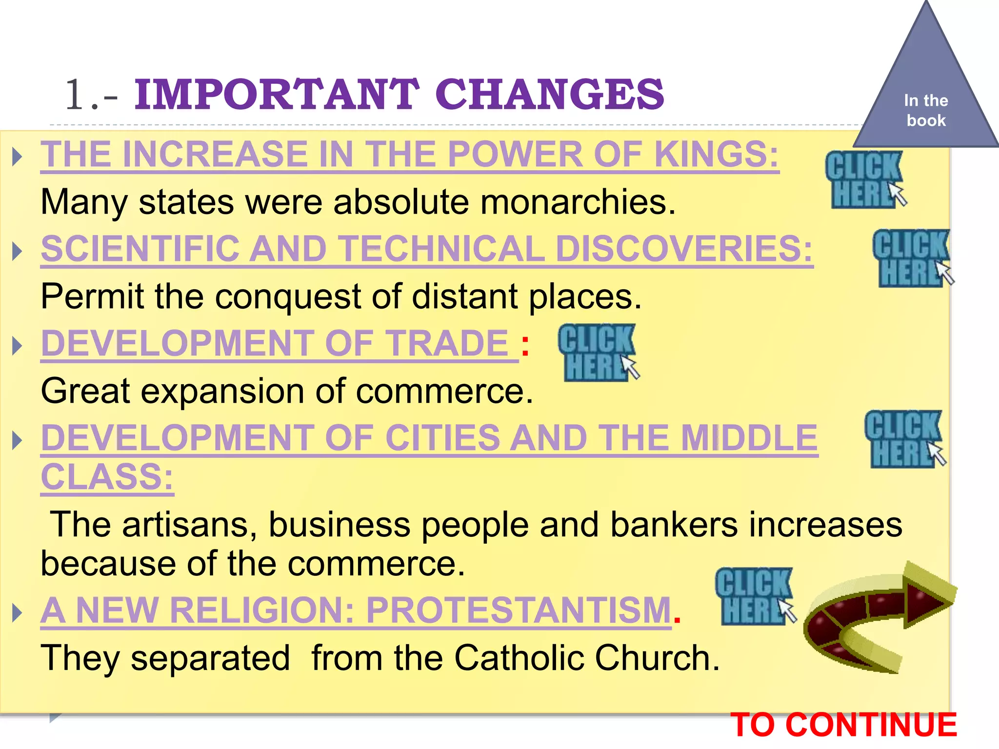 1.- IMPORTANT CHANGES
 THE INCREASE IN THE POWER OF KINGS:
Many states were absolute monarchies.
 SCIENTIFIC AND TECHNICAL DISCOVERIES:
Permit the conquest of distant places.
 DEVELOPMENT OF TRADE :
Great expansion of commerce.
 DEVELOPMENT OF CITIES AND THE MIDDLE
CLASS:
The artisans, business people and bankers increases
because of the commerce.
 A NEW RELIGION: PROTESTANTISM.
They separated from the Catholic Church.
In the
book
TO CONTINUE
 