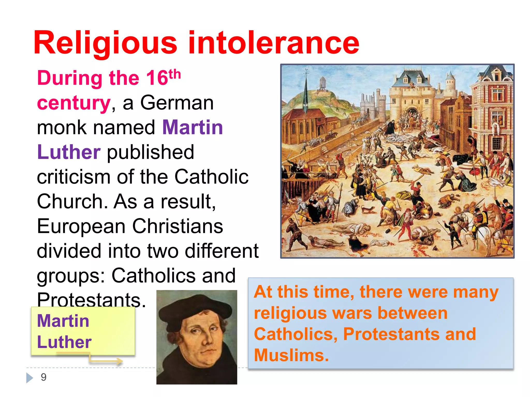 During the 16th
century, a German
monk named Martin
Luther published
criticism of the Catholic
Church. As a result,
European Christians
divided into two different
groups: Catholics and
Protestants.
Martin
Luther
At this time, there were many
religious wars between
Catholics, Protestants and
Muslims.
9
Religious intolerance
 