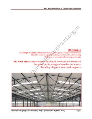 SRES’ Sanjivani College of Engineering, Kopargaon.
Structural Design I (Steel Structures) Prof. Gayake Sudhir B. (SPPU, Pune) Page 1
Unit No. 6
6a) Design of Gantry Girder: Selection of gantry girder, design of cross section,
Check for moment capacity, buckling resistance, bi-axial bending,
Deflection at working load and fatigue strength.
6b) Roof Truss: assessment of dead load, live load and wind load,
Design of purlin, design of members of a truss,
Detailing of typical joints and supports.
 