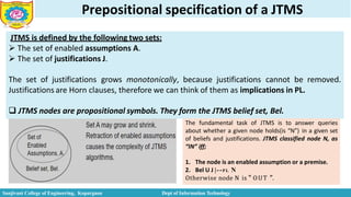 Prepositional specification of a JTMS
JTMS is defined by the following two sets:
 The set of enabled assumptions A.
 The set of justifications J.
The set of justifications grows monotonically, because justifications cannot be removed.
Justifications are Horn clauses, therefore we can think of them as implications in PL.
 JTMS nodes are propositional symbols. They form the JTMS belief set, Bel.
The fundamental task of JTMS is to answer queries
about whether a given node holds(is “N”) in a given set
of beliefs and justifications. JTMS classified node N, as
“IN” iff;
1. The node is an enabled assumption or a premise.
2. Bel U J |--PL N
Otherwise node N is “ OUT ”.
Sanjivani College of Engineering, Kopargaon Dept of Information Technology
 