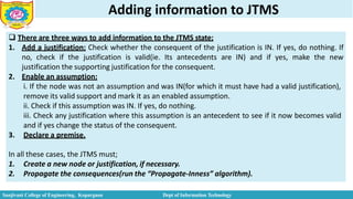 Adding information to JTMS
 There are three ways to add information to the JTMS state;
1. Add a justification: Check whether the consequent of the justification is IN. If yes, do nothing. If
no, check if the justification is valid(ie. Its antecedents are IN) and if yes, make the new
justification the supporting justification for the consequent.
2. Enable an assumption:
i. If the node was not an assumption and was IN(for which it must have had a valid justification),
remove its valid support and mark it as an enabled assumption.
ii. Check if this assumption was IN. If yes, do nothing.
iii. Check any justification where this assumption is an antecedent to see if it now becomes valid
and if yes change the status of the consequent.
3. Declare a premise.
In all these cases, the JTMS must;
1. Create a new node or justification, if necessary.
2. Propagate the consequences(run the “Propagate-Inness” algorithm).
Sanjivani College of Engineering, Kopargaon Dept of Information Technology
 