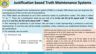 Justification based Truth Maintenance Systems
 A Justification-based truth maintenance system (JTMS) is a simple TMS where one can examine the
consequences of the current set of assumptions.
In JTMS labels are attached to arcs from sentence nodes to justification nodes. This label is either
"+" or "-". Then, for a justification node we can talk of its in-list, the list of its inputs with "+" label,
and of its out-list, the list of its inputs with "-" label.
 The meaning of sentences is not known. We can have a node representing a sentence p and one
representing ~p and the two will be totally unrelated, unless relations are established between them
by justifications.
 For example, we can write:
 Which says that if both p and ~p are IN we have a contradiction.
Sanjivani College of Engineering, Kopargaon Dept of Information Technology
 The association of IN or OUT labels with the nodes in a dependency
network defines an in-out-labeling function.
 This function is consistent if:
1. The label of a justification node is IN iff the labels of all the
sentence nodes in its in-list are all IN and the labels of all the
sentence nodes in its out-list are OUT.
2. The label of a sentence node is IN iff it is a premise, or an enabled
assumption node, or it has an input from a justification node with
label IN.
 