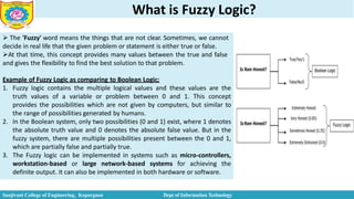 What is Fuzzy Logic?
 The 'Fuzzy' word means the things that are not clear. Sometimes, we cannot
decide in real life that the given problem or statement is either true or false.
At that time, this concept provides many values between the true and false
and gives the flexibility to find the best solution to that problem.
Example of Fuzzy Logic as comparing to Boolean Logic;
1. Fuzzy logic contains the multiple logical values and these values are the
truth values of a variable or problem between 0 and 1. This concept
provides the possibilities which are not given by computers, but similar to
the range of possibilities generated by humans.
2. In the Boolean system, only two possibilities (0 and 1) exist, where 1 denotes
the absolute truth value and 0 denotes the absolute false value. But in the
fuzzy system, there are multiple possibilities present between the 0 and 1,
which are partially false and partially true.
3. The Fuzzy logic can be implemented in systems such as micro-controllers,
workstation-based or large network-based systems for achieving the
definite output. It can also be implemented in both hardware or software.
Sanjivani College of Engineering, Kopargaon Dept of Information Technology
 