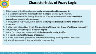 Characteristics of Fuzzy Logic
1. This concept is flexible and we can easily understand and implement it.
2. It is used for helping the minimization of the logics created by the human.
3. It is the best method for finding the solution of those problems which are suitable for
approximate or uncertain reasoning.
4. It always offers two values, which denote the two possible solutions for a problem and
statement.
5. It allows users to build or create the functions which are non-linear of arbitrary complexity.
6. In fuzzy logic, everything is a matter of degree.
7. In the Fuzzy logic, any system which is logical can be easily fuzzified.
8. It is based on natural language processing.
9. It is also used by the quantitative analysts for improving their algorithm's execution.
10.It also allows users to integrate with the programming.
Sanjivani College of Engineering, Kopargaon Dept of Information Technology
 