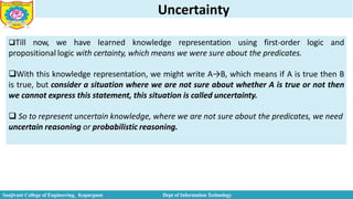 Uncertainty
Till now, we have learned knowledge representation using first-order logic and
propositional logic with certainty, which means we were sure about the predicates.
With this knowledge representation, we might write A→B, which means if A is true then B
is true, but consider a situation where we are not sure about whether A is true or not then
we cannot express this statement, this situation is called uncertainty.
 So to represent uncertain knowledge, where we are not sure about the predicates, we need
uncertain reasoning or probabilistic reasoning.
Sanjivani College of Engineering, Kopargaon Dept of Information Technology
 