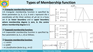 Types of Membership function
 Triangular membership function:
A triangular membership function is specified by
three parameters {a, b, c} a, b and c represent the x
coordinates of the three vertices of µA (x) in a fuzzy
set A (a: lower boundary and c: upper boundary
where membership degree is zero, b: the centre
where membership degree is 1)
 Trapezoid membership function:
A trapezoidal membership function is specified by
four parameters {a, b, c, d} as follows;
 Gaussian membership function:
– c: centre
– s: width
– m: fuzzification factor (e.g., m=2)
Sanjivani College of Engineering, Kopargaon Dept of Information Technology
 