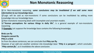 Non Monotonic Reasoning
 In Non-monotonic reasoning, some conclusions may be invalidated if we add some more
information to our knowledge base.
 Logic will be said as non-monotonic if some conclusions can be invalidated by adding more
knowledge into our knowledge base.
 Non-monotonic reasoning deals with incomplete and uncertain models.
 "Human perceptions for various things in daily life”, is a general example of non-monotonic
reasoning.
 Example: Let suppose the knowledge base contains the following knowledge;
Birds can fly
Penguins cannot fly
Pitty is a bird
So from the above sentences, we can conclude that Pitty can fly.
However, if we add one another sentence into knowledge base "Pitty is a penguin", which concludes
"Pitty cannot fly", so it invalidates the above conclusion.
Sanjivani College of Engineering, Kopargaon Dept of Information Technology
 