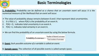 Basic Terminologies
1. Probability: Probability can be defined as a chance that an uncertain event will occur. It is the
numerical measure of the likelihood that an event will occur.
 The value of probability always remains between 0 and 1 that represent ideal uncertainties.
1. 0 ≤ P(A) ≤ 1, where P(A) is the probability of an event A.
2. P(A) = 0, indicates total uncertainty in an event A.
3. P(A) =1, indicates total certainty in an event A.
 We can find the probability of an uncertain event by using the below formula.
2. Event: Each possible outcome of a variable is called an event.
3. Sample space: The collection of all possible events is called sample space.
Sanjivani College of Engineering, Kopargaon Dept of Information Technology
 