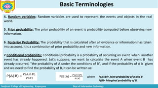 Basic Terminologies
4. Random variables: Random variables are used to represent the events and objects in the real
world.
5. Prior probability: The prior probability of an event is probability computed before observing new
information.
6. Posterior Probability: The probability that is calculated after all evidence or information has taken
into account. It is a combination of prior probability and new information.
7.Conditional probability: Conditional probability is a probability of occurring an event when another
event has already happened. Let's suppose, we want to calculate the event A when event B has
already occurred, "the probability of A under the conditions of B", and If the probability of A is given
and we need to find the probability of B, it can be written as:
Where P(A⋀B)= Joint probability of a and B
P(B)= Marginal probability of B.
Sanjivani College of Engineering, Kopargaon Dept of Information Technology
 