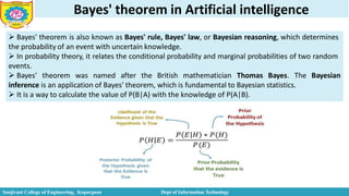 Bayes' theorem in Artificial intelligence
 Bayes' theorem is also known as Bayes' rule, Bayes' law, or Bayesian reasoning, which determines
the probability of an event with uncertain knowledge.
 In probability theory, it relates the conditional probability and marginal probabilities of two random
events.
 Bayes' theorem was named after the British mathematician Thomas Bayes. The Bayesian
inference is an application of Bayes' theorem, which is fundamental to Bayesian statistics.
 It is a way to calculate the value of P(B|A) with the knowledge of P(A|B).
Sanjivani College of Engineering, Kopargaon Dept of Information Technology
 