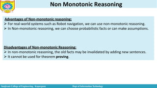 Non Monotonic Reasoning
Advantages of Non-monotonic reasoning:
 For real-world systems such as Robot navigation, we can use non-monotonic reasoning.
 In Non-monotonic reasoning, we can choose probabilistic facts or can make assumptions.
Sanjivani College of Engineering, Kopargaon Dept of Information Technology
Disadvantages of Non-monotonic Reasoning:
 In non-monotonic reasoning, the old facts may be invalidated by adding new sentences.
 It cannot be used for theorem proving.
 