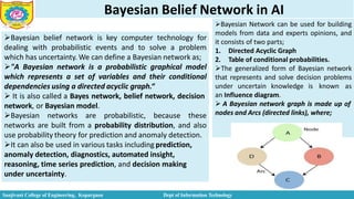 Bayesian Belief Network in AI
Bayesian belief network is key computer technology for
dealing with probabilistic events and to solve a problem
which has uncertainty. We can define a Bayesian network as;
"A Bayesian network is a probabilistic graphical model
which represents a set of variables and their conditional
dependencies using a directed acyclic graph.“
 It is also called a Bayes network, belief network, decision
network, or Bayesian model.
Bayesian networks are probabilistic, because these
networks are built from a probability distribution, and also
use probability theory for prediction and anomaly detection.
It can also be used in various tasks including prediction,
anomaly detection, diagnostics, automated insight,
reasoning, time series prediction, and decision making
under uncertainty.
Bayesian Network can be used for building
models from data and experts opinions, and
it consists of two parts;
1. Directed Acyclic Graph
2. Table of conditional probabilities.
The generalized form of Bayesian network
that represents and solve decision problems
under uncertain knowledge is known as
an Influence diagram.
 A Bayesian network graph is made up of
nodes and Arcs (directed links), where;
Sanjivani College of Engineering, Kopargaon Dept of Information Technology
 
