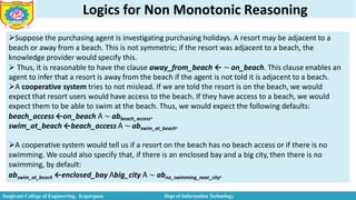 Logics for Non Monotonic Reasoning
Suppose the purchasing agent is investigating purchasing holidays. A resort may be adjacent to a
beach or away from a beach. This is not symmetric; if the resort was adjacent to a beach, the
knowledge provider would specify this.
 Thus, it is reasonable to have the clause away_from_beach ← ∼ on_beach. This clause enables an
agent to infer that a resort is away from the beach if the agent is not told it is adjacent to a beach.
A cooperative system tries to not mislead. If we are told the resort is on the beach, we would
expect that resort users would have access to the beach. If they have access to a beach, we would
expect them to be able to swim at the beach. Thus, we would expect the following defaults:
beach_access ←on_beach 𝖠 ∼ abbeach_access.
swim_at_beach ←beach_access 𝖠 ∼ abswim_at_beach.
A cooperative system would tell us if a resort on the beach has no beach access or if there is no
swimming. We could also specify that, if there is an enclosed bay and a big city, then there is no
swimming, by default:
abswim_at_beach ←enclosed_bay 𝖠big_city 𝖠 ∼ abno_swimming_near_city.
Sanjivani College of Engineering, Kopargaon Dept of Information Technology
 