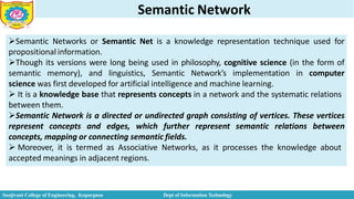 Semantic Network
Semantic Networks or Semantic Net is a knowledge representation technique used for
propositional information.
Though its versions were long being used in philosophy, cognitive science (in the form of
semantic memory), and linguistics, Semantic Network’s implementation in computer
science was first developed for artificial intelligence and machine learning.
 It is a knowledge base that represents concepts in a network and the systematic relations
between them.
Semantic Network is a directed or undirected graph consisting of vertices. These vertices
represent concepts and edges, which further represent semantic relations between
concepts, mapping or connecting semantic fields.
 Moreover, it is termed as Associative Networks, as it processes the knowledge about
accepted meanings in adjacent regions.
Sanjivani College of Engineering, Kopargaon Dept of Information Technology
 