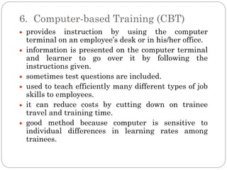 6. Computer-based Training (CBT)
 provides instruction by using the computer
 terminal on an employee’s desk or in his/her office.
 information is presented on the computer terminal
 and learner to go over it by following the
 instructions given.
 sometimes test questions are included.
 used to teach efficiently many different types of job
 skills to employees.
 it can reduce costs by cutting down on trainee
 travel and training time.
 good method because computer is sensitive to
 individual differences in learning rates among
 trainees.
 