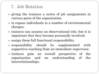 7. Job Rotation
giving the trainees a series of job assignments in
various parts of the organization.
to expose individuals to a number of environmental
changes.
trainees can assume an observational role, but it is
important that they become personally involved.
assign them full functional responsibility.
responsibility should be supplemented with
supportive coaching from an immediate supervisor.
trainees gain an overall perspective of the
organization and an understanding of the
interrelationships.
 