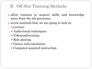 B. Off-Site Training Methods
allow trainees to acquire skills and knowledge
away from the job pressures.
seven methods that we are going to look at:
 Lecture
 Audiovisual techniques
 Videoconferencing
 Role playing
 Games and simulation
 Computer-assisted instruction
 