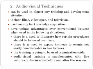 2. Audio-visual Techniques
can be used in almost any training and development
situation.
include films, videotapes, and television.
used mainly for knowledge acquisition.
have unique advantages over conventional lectures
when used in the following situations:
  there is a need to illustrate how certain procedures
  should be followed over time.
  there is a need to expose trainees to events not
  easily demonstrable in live lectures.
  the training is going to be used organization-wide.
  audio-visual training is supplemented with live
  lectures or discussions before and after the session.
 