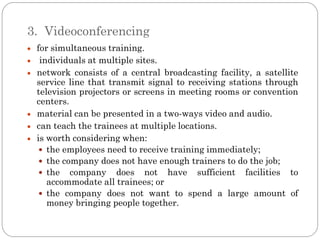 3. Videoconferencing
 for simultaneous training.
  individuals at multiple sites.
 network consists of a central broadcasting facility, a satellite
 service line that transmit signal to receiving stations through
 television projectors or screens in meeting rooms or convention
 centers.
 material can be presented in a two-ways video and audio.
 can teach the trainees at multiple locations.
 is worth considering when:
   the employees need to receive training immediately;
   the company does not have enough trainers to do the job;
   the company does not have sufficient facilities to
    accommodate all trainees; or
   the company does not want to spend a large amount of
    money bringing people together.
 
