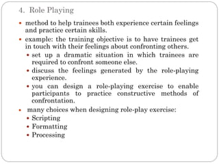 4. Role Playing
 method to help trainees both experience certain feelings
  and practice certain skills.
 example: the training objective is to have trainees get
  in touch with their feelings about confronting others.
    set up a dramatic situation in which trainees are
     required to confront someone else.
    discuss the feelings generated by the role-playing
     experience.
    you can design a role-playing exercise to enable
     participants to practice constructive methods of
     confrontation.
   many choices when designing role-play exercise:
    Scripting
    Formatting
    Processing
 
