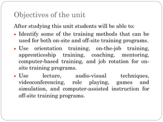 Objectives of the unit
After studying this unit students will be able to:
  Identify some of the training methods that can be
  used for both on-site and off-site training programs.
  Use orientation training, on-the-job training,
  apprenticeship training, coaching, mentoring,
  computer-based training, and job rotation for on-
  site training programs.
  Use        lecture,     audio-visual       techniques,
  videoconferencing, role playing, games and
  simulation, and computer-assisted instruction for
  off-site training programs.
 