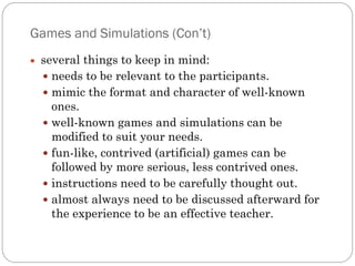 Games and Simulations (Con’t)
 several things to keep in mind:
  needs to be relevant to the participants.
  mimic the format and character of well-known
   ones.
  well-known games and simulations can be
   modified to suit your needs.
  fun-like, contrived (artificial) games can be
   followed by more serious, less contrived ones.
  instructions need to be carefully thought out.
  almost always need to be discussed afterward for
   the experience to be an effective teacher.
 