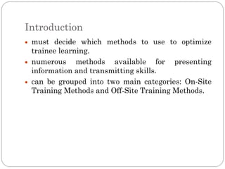 Introduction
 must decide which methods to use to optimize
 trainee learning.
 numerous methods available for presenting
 information and transmitting skills.
 can be grouped into two main categories: On-Site
 Training Methods and Off-Site Training Methods.
 