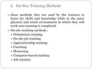 A. On-Site Training Methods

those methods that are used by the trainees to
learn the skills and knowledge while in the same
physical and social environment in which they will
work once training is completed.
On-site training methods :
  Orientation training
  On-the-job training
  Apprenticeship training
  Coaching
  Mentoring
  Computer-based training
  Job rotation
 