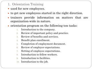 1. Orientation Training
 used for new employees.
  to get new employees started in the right direction.
  trainers provide information on matters that are
  organization-wide in nature.
  orientation program on the following ten tasks:
     1.    Introduction to the company.
     2.    Review of important policy and practice.
     3.    Review of benefits and services.
     4.    Benefit plan enrollment.
     5.    Completion of employment document.
     6.    Review of employer expectations.
     7.    Setting of employee expectations.
     8.    Introduction to fellow workers.
     9.    Introduction to facilities.
     10.   Introduction to the job.
 