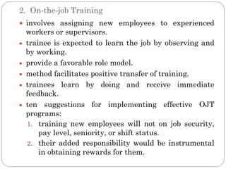 2. On-the-job Training
 involves assigning new employees to experienced
 workers or supervisors.
 trainee is expected to learn the job by observing and
 by working.
 provide a favorable role model.
 method facilitates positive transfer of training.
 trainees learn by doing and receive immediate
 feedback.
 ten suggestions for implementing effective OJT
 programs:
 1. training new employees will not on job security,
     pay level, seniority, or shift status.
 2. their added responsibility would be instrumental
     in obtaining rewards for them.
 