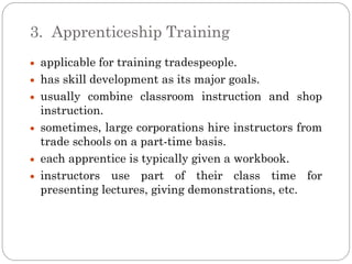 3. Apprenticeship Training
 applicable for training tradespeople.
 has skill development as its major goals.
 usually combine classroom instruction and shop
 instruction.
 sometimes, large corporations hire instructors from
 trade schools on a part-time basis.
 each apprentice is typically given a workbook.
 instructors use part of their class time for
 presenting lectures, giving demonstrations, etc.
 