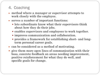 4. Coaching
  method where a manager or supervisor attempts to
  work closely with the employee.
  serves a number of important functions:
   lets subordinate know what their supervisors think
    about how they do their jobs.
   enables supervisors and employees to work together.
   improves communication and collaboration.
   provides a framework for establishing short- and long-
    term personal career goals.
  can be considered as a method of motivating.
 give them more open lines of communication with their
  boss, concrete feedback on areas needing improvement,
  positive reinforcement for what they do well, and
  specific goals for change.
 