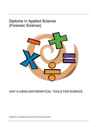 Diploma in Applied Science<br />(Forensic Science)<br />UNIT 6 USING MATHEMATICAL TOOLS FOR SCIENCE<br />Diploma in Applied Science (Forensic Science)<br />Unit 6 Mathematical tools for science<br />Aims and purpose<br />This unit enables learners to use mathematical tools which are essential for working in a science environment. Starting with basic numbers and simple algebraic manipulation, learners then move onto collecting and interpreting data on graphs and charts.<br />Unit introduction<br />Anyone who works in a science-related area needs to be confident in handling numbers in their day-to-day work. Their calculations may be used to design equipment or to predict how a new chemical is going to work. During experiments, data needs to be accurately collected and results displayed. Valid interpretation of the data is vital in order to make sense of what is going on in science experiments. Without the use of maths, science work would be paralysed.<br />This unit addresses the need for science workers to learn basic mathematical tools that are essential in the science industry. The intention is not maths for maths but maths for science and so there is an emphasis on integrating the maths to practical scientific work. By studying this unit learners will have the opportunity to consider a number of important concepts, including:<br />how to use the International System of Units (SI) correctly<br />how to leave an answer to the correct decimal place or significant figure<br />how to manipulate and use simple algebra correctly<br />how to measure and calculate experimental errors in experiments<br />how to display and interpret experimental data.<br />In the first learning outcome, the learner is introduced to the basics of maths; leaving answers to the correct decimal or significant figure is emphasised, including correct handling of scientific calculators. This outcome also focuses on how simple algebra helps solve scientific problems. Learning outcome 2 looks at the types of scientific data (primary and secondary) and how scientific data is collected and the errors that may occur during the collection process. The unit concludes by investigating how data can be displayed and how to correctly interpret graphs and charts. Throughout this unit learners will have plenty of opportunities to use graphical scientific calculators and ICT in the various activities available. This unit is vital for anyone intending to<br />follow a scientific pathway.<br />Learning outcomes<br />On completion of this unit a learner should:<br />Be able to use mathematical tools in science<br />Be able to collect and record scientific data<br />Be able to display and interpret scientific data.<br />Diploma in Applied Science (Forensic Science)<br />Be able to use mathematical tools in science<br />Mathematical tools: SI units (length, mass, time, area, volume, density, force); conversions, eg imperial to metric and vice versa; prefixes, eg giga, mega, kilo, deci, centi, milli, micro, nano, pico; accuracy of data (decimal places and significant figures); fractions; percentages; ratios; standard form; use of scientific calculators <br />Scientific problems involving algebra: transposition of formulae; substitution of equations; simple linear equations, eg involving force and mass (F = ma), speed and distance (v = s/t), mole calculations (n = m/Mr), voltage and current (V = IR), density and volume (ρ = m/V)<br />Mensuration: standard formulae to solve surface areas, eg total surface area of a cylinder = 2πrh + 2πr2, surface area of a sphere = 4πr2; volume of regular solids, eg volume of a cylinder = πr2h, volume of a sphere = 4/3πr3, volume of a cone = 1/3πr2h<br />Be able to collect and record scientific data<br />Data collection: methods, eg computer automation, manual collection (eg handling of instruments); primary data, eg data obtained from own experiment; secondary data, eg data taken from research papers, data taken from website<br />Errors and accuracy: precision of instrument, eg rule, measuring cylinder, micrometer, balance; systematic and random errors; maximum error of instrument, eg half the precision value; absolute error of measurement; maximum percentage error of measurement, eg maximum error of instrument divided by measurement<br />Recording data: data tables in a lab book, eg collecting data manually (borders and correct labelling and units of physical quantities); by data loggers, eg when taking data from an experiment over days<br />Be able to collect and record scientific data<br />Charts: data represented by statistical diagrams (bar charts, pie charts); histograms (continuous and discrete variants)<br />Type of graphs: linear graphs, eg distance time graphs, graphs obeying Ohm’s law (voltage against current); non-linear graphs, eg rate of catalytic reaction against temperature, hydrogen gas given off against time, radioactive decay, bacterial growth<br />Interpretation of data: random data, patterns in data; calculation of the arithmetic mean, mode and median; continuous data, eg rate of production over time, population count of invertebrates or plants; discrete data, eg fingerprint type, shoe size; raw and derived data, eg measure time and distance travelled by a car and calculate (derive) the speed<br />Interpretation of graphs: calculating the gradient of a straight line graph; calculating the area under a straight line graph; taking tangents of non-linear graphs in order to determine the gradient at a point; explaining trends in both linear and non-linear graphs<br />Task 1: Numbers for science<br />You are a trainee electronics physicist using mathematical tools.<br />-63212-3822-63212155563P1 Carry out mathematical calculations using suitable mathematical tools<br />P2 Carry out mathematical calculations using algebra<br />-64482-647M1 Use standard form to solve science problems<br />-64482-3187M2 Use mensuration to solve scientific problems<br />-644824433D1 Use ratios to solve scientific problems<br />-6321213323D2 Use algebra to solve scientific problems<br />You need to complete the following task<br />A small mirror designed for a European telescope has dimensions of 7 inches x 8 inches. Convert into SI units P1<br />It is estimated that light takes 100 000 years to travel the full distance across our galaxy, the Milky Way. If light travels 3.0 x 108 m in 1 second, how long is the Milky Way in metres? Give your answer in standard form M1<br />A block cut from asteroid rock was measured to have dimensions: 13.3 mm x 12.4 mm x 15.2 mm. <br />Convert the dimensions into SI units. P1<br />Find the volume of the block. Give your answer in standard form and to the appropriate significant figures. P1 M1<br />You are working as a clinical chemist in charge of the testing of blood samples. You are required to mix a sodium chloride solution with water in the ratio of 2:5<br />Starting with 780 ml of the sodium chloride, how much water needs to be added? D1<br />Give your answer in standard form to an appropriate number of significant figures. M1<br />,[object Object],Calculate the radius of the Earth and then the volume of the Earth P2 M2 D2<br />Use your answer to part a to determine the density of the Earth. Give your answer in standard form to the appropriate number of significant figures D2<br />,[object Object],Grading tips<br />To achieve P1 in question 1, remember that in science most quantities have a unit, without a unit you will not know what quantity it is. To achieve M1 in question 2, remember to use standard form. HINT: before you start change the years into seconds. When attempting P1 in question 3a the number of significant figures in the final answer should not be any more than those given in the question. When working towards M1 in question 3b, don’t get confused with the notation on your calculator; this will not be in standard form. Learners often make the mistake of trying to solve ratios in one step. To achieve D1 in question 4a, make sure you first find the total volume of the solution required and then subtract the solution of sodium chloride to get the volume of water required. For P2 in question 5a, remember if you divide by a number on one side of an equation you will need to do the same on the other side. For D2 in question 5, be careful when you transpose the equations. The key to answering problems like question 6 is first to identify the shape M2, write out the equation and then use the basic rules of algebra to rearrange the equation to get the subject P2. Make sure that you have converted all dimensions to SI units. Substituting the value correctly and leaving your answer to the appropriate number of significant figures with the correct unit will go towards meeting P1 M1 D2<br />Deadline:_______________<br />Task 2: Data collection methods<br />As a trainee engineer, you are working to develop a state of the art greenhouse. You have been assigned to investigate how the temperature varies in a greenhouse between 11 am and 3 pm during spring and summer. So far, you have collected the data for Monday as shown in the table. You used a watch to note the time and a digital thermometer to measure the temperature.<br />Temperature / C at time:11:0012:0013:0014:00DayMonday18:0319:6724:4526:45TuesdayWednesdayThursdayFriday<br />-98161-5715P3 Collect and record scientific data<br />P4 Identify errors associated with collecting data in an experiment<br />M3 Describe the process involved in accurately collecting and recording scientific data<br />M4 Calculate any errors associated with scientific data collected in an experiment<br />D3 Compare methods of data collected<br />D4 Explain how errors can be minimized in data collected in the experiment<br />You need to complete the following task:<br />,[object Object]