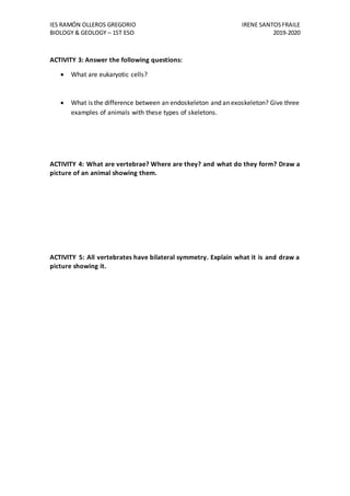 IES RAMÓN OLLEROS GREGORIO IRENE SANTOSFRAILE
BIOLOGY & GEOLOGY – 1ST ESO 2019-2020
ACTIVITY 3: Answer the following questions:
 What are eukaryotic cells?
 What is the difference between an endoskeleton and an exoskeleton? Give three
examples of animals with these types of skeletons.
ACTIVITY 4: What are vertebrae? Where are they? and what do they form? Draw a
picture of an animal showing them.
ACTIVITY 5: All vertebrates have bilateral symmetry. Explain what it is and draw a
picture showing it.
 